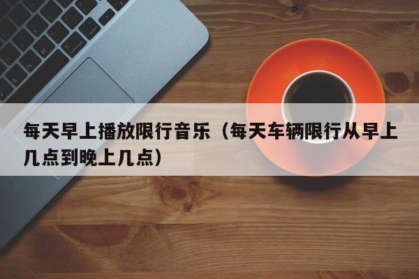 每天早上播放限行音乐（每天车辆限行从早上几点到晚上几点）