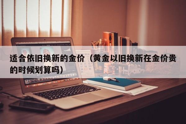适合依旧换新的金价（黄金以旧换新在金价贵的时候划算吗）