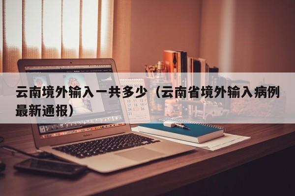 云南境外输入一共多少（云南省境外输入病例最新通报）