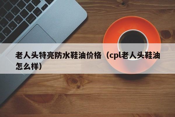 老人头特亮防水鞋油价格（cpl老人头鞋油怎么样）