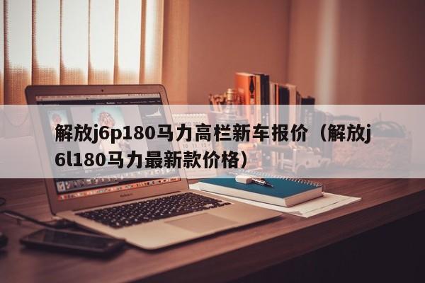 解放j6p180马力高栏新车报价（解放j6l180马力最新款价格）