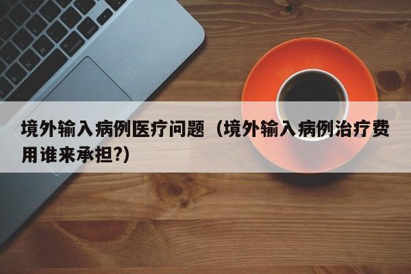 境外输入病例医疗问题（境外输入病例治疗费用谁来承担?）