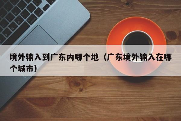 境外输入到广东内哪个地（广东境外输入在哪个城市）