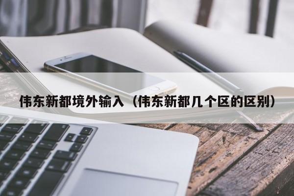 伟东新都境外输入（伟东新都几个区的区别）