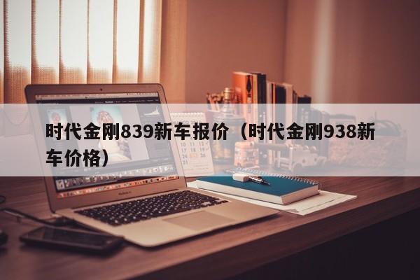 时代金刚839新车报价（时代金刚938新车价格）