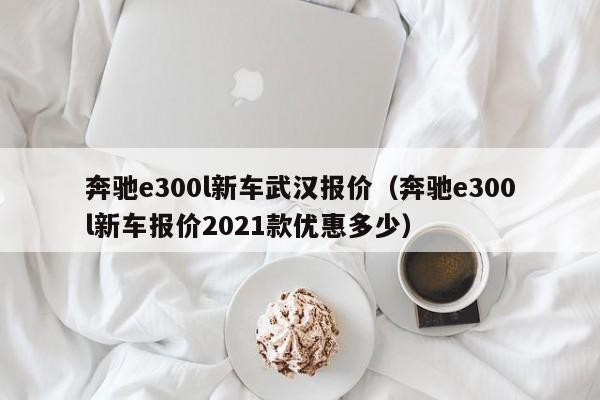 奔驰e300l新车武汉报价（奔驰e300l新车报价2021款优惠多少）