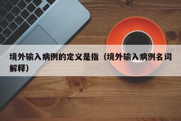 境外输入病例的定义是指（境外输入病例名词解释）