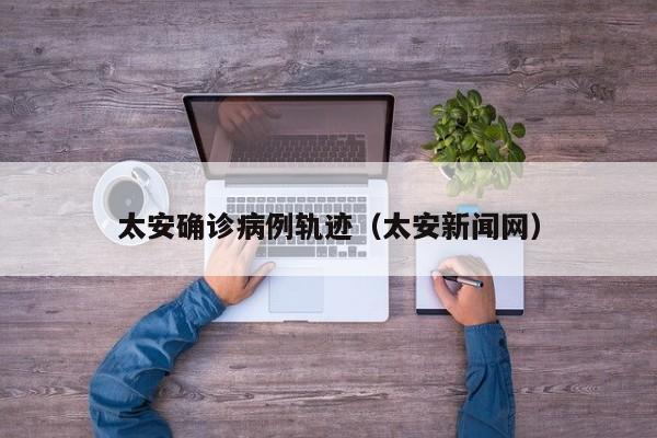 太安确诊病例轨迹（太安新闻网）