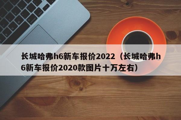 长城哈弗h6新车报价2022（长城哈弗h6新车报价2020款图片十万左右）
