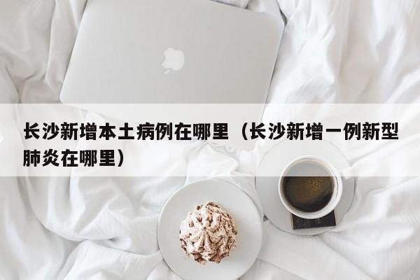 长沙新增本土病例在哪里（长沙新增一例新型肺炎在哪里）
