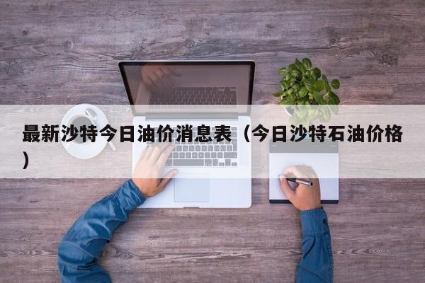 最新沙特今日油价消息表（今日沙特石油价格）