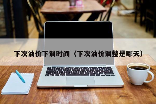 下次油价下调时间（下次油价调整是哪天）