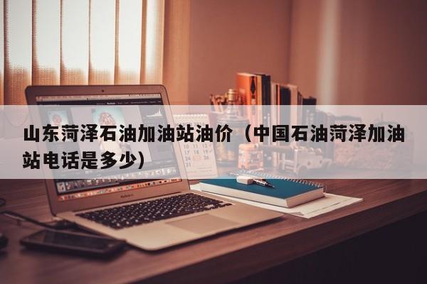 山东菏泽石油加油站油价（中国石油菏泽加油站电话是多少）
