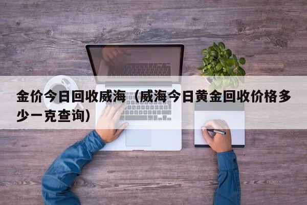 金价今日回收威海（威海今日黄金回收价格多少一克查询）