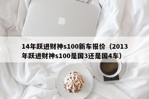 14年跃进财神s100新车报价（2013年跃进财神s100是国3还是国4车）