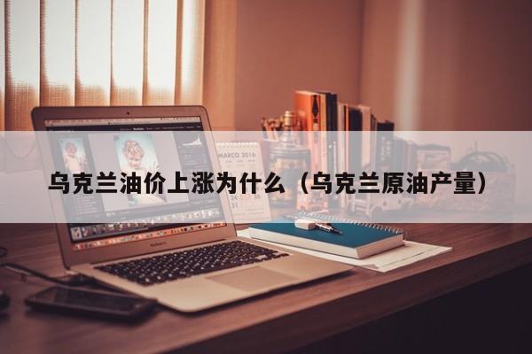 乌克兰油价上涨为什么（乌克兰原油产量）