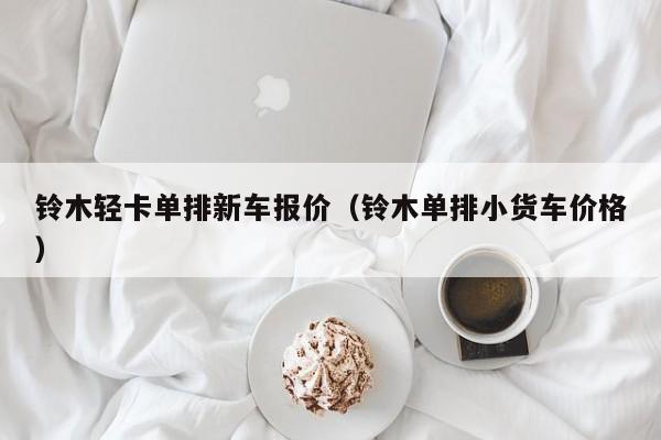 铃木轻卡单排新车报价（铃木单排小货车价格）