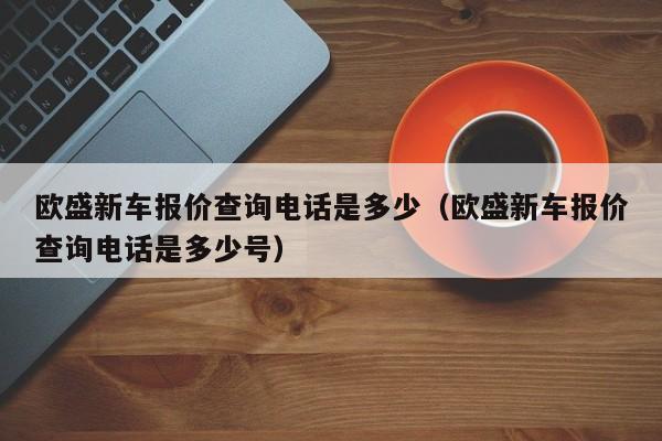 欧盛新车报价查询电话是多少（欧盛新车报价查询电话是多少号）