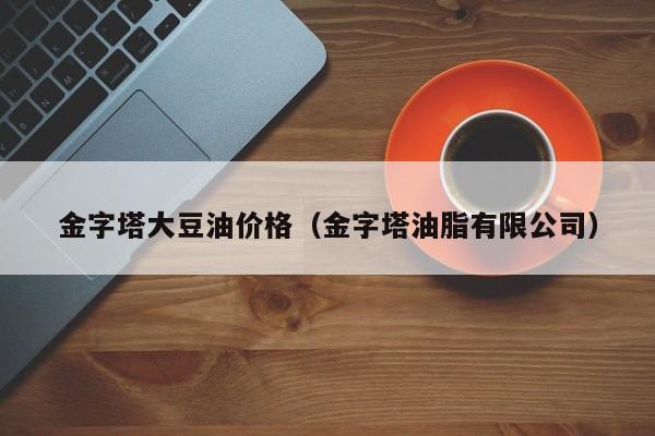 金字塔大豆油价格（金字塔油脂有限公司）