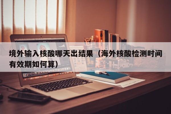 境外输入核酸哪天出结果（海外核酸检测时间有效期如何算）