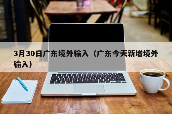 3月30日广东境外输入（广东今天新增境外输入）