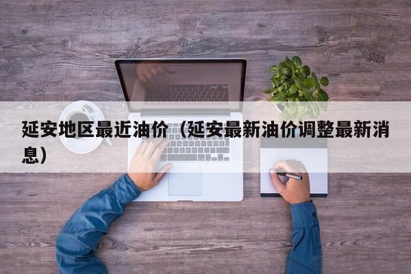 延安地区最近油价（延安最新油价调整最新消息）