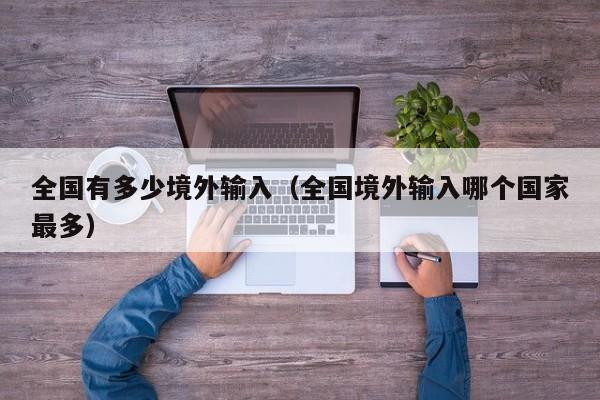 全国有多少境外输入（全国境外输入哪个国家最多）