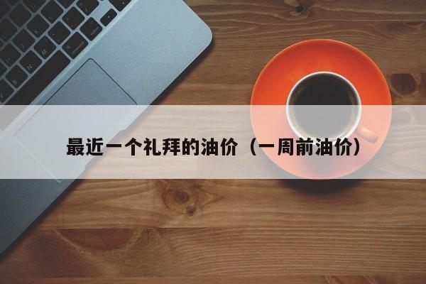 最近一个礼拜的油价（一周前油价）