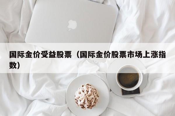 国际金价受益股票（国际金价股票市场上涨指数）
