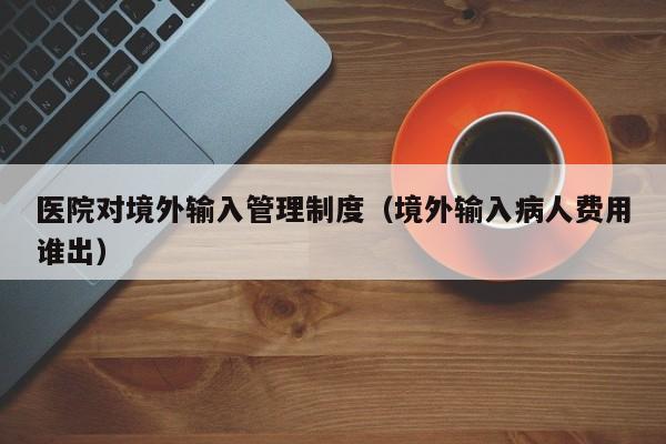 医院对境外输入管理制度（境外输入病人费用谁出）