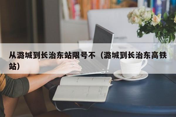 从潞城到长治东站限号不（潞城到长治东高铁站）