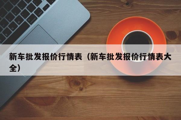 新车批发报价行情表（新车批发报价行情表大全）