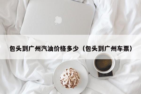 包头到广州汽油价格多少（包头到广州车票）