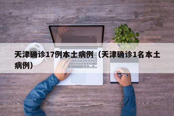 天津确诊17例本土病例（天津确诊1名本土病例）