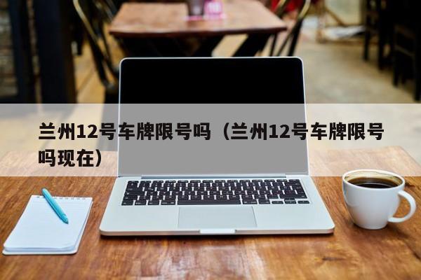 兰州12号车牌限号吗（兰州12号车牌限号吗现在）