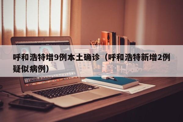 呼和浩特增9例本土确诊（呼和浩特新增2例疑似病例）