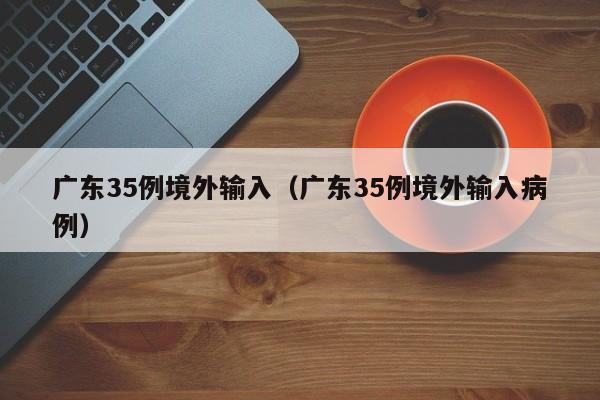 广东35例境外输入（广东35例境外输入病例）