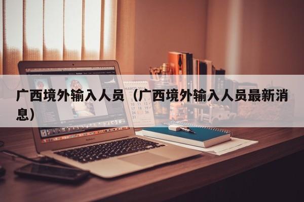 广西境外输入人员（广西境外输入人员最新消息）