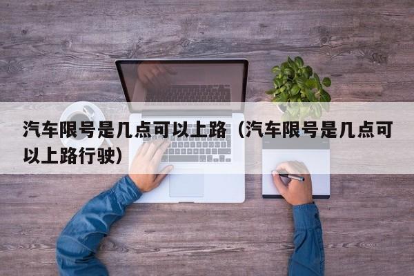 汽车限号是几点可以上路（汽车限号是几点可以上路行驶）