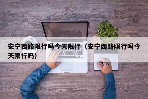 安宁西路限行吗今天限行（安宁西路限行吗今天限行吗）