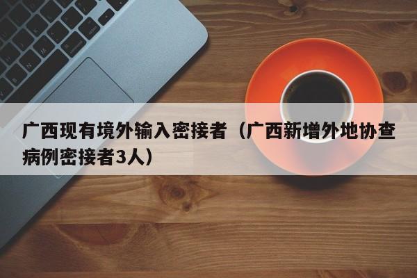 广西现有境外输入密接者（广西新增外地协查病例密接者3人）