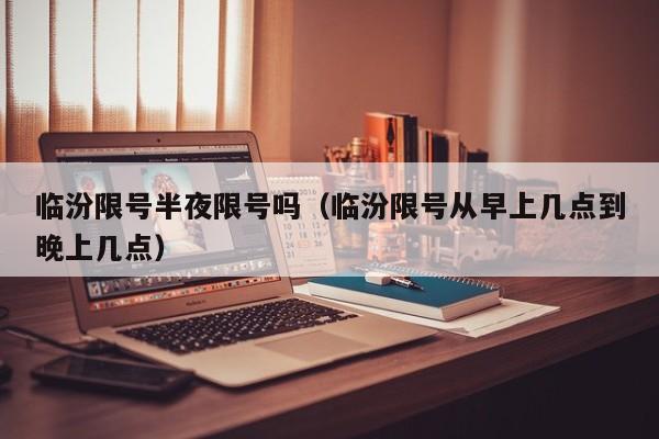 临汾限号半夜限号吗（临汾限号从早上几点到晚上几点）