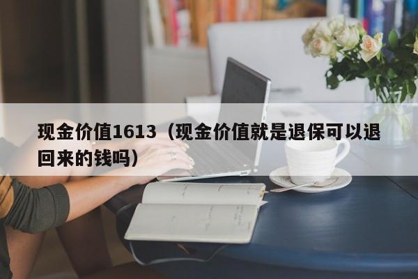现金价值1613（现金价值就是退保可以退回来的钱吗）