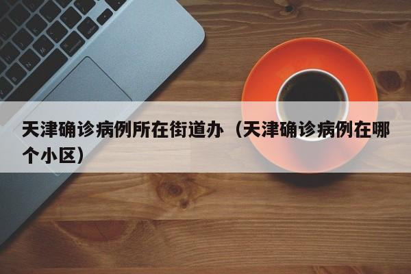 天津确诊病例所在街道办（天津确诊病例在哪个小区）