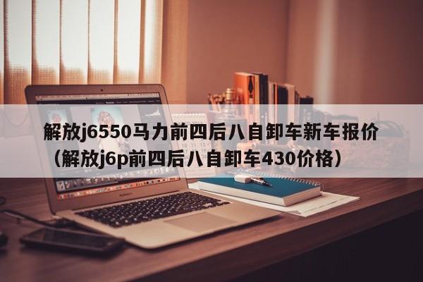 解放j6550马力前四后八自卸车新车报价（解放j6p前四后八自卸车430价格）