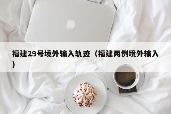 福建29号境外输入轨迹（福建两例境外输入）