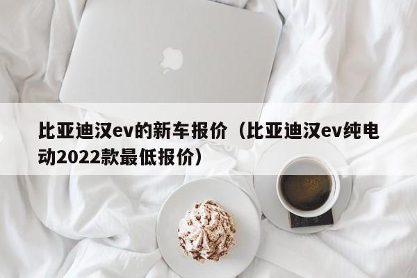 比亚迪汉ev的新车报价（比亚迪汉ev纯电动2022款最低报价）
