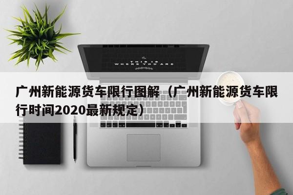 广州新能源货车限行图解（广州新能源货车限行时间2020最新规定）