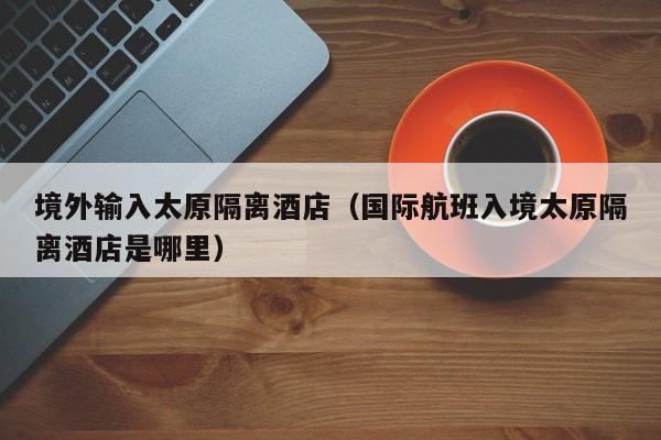 境外输入太原隔离酒店（国际航班入境太原隔离酒店是哪里）