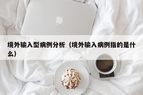 境外输入型病例分析（境外输入病例指的是什么）